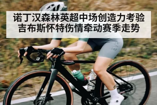 诺丁汉森林英超中场创造力考验 吉布斯怀特伤情牵动赛季走势